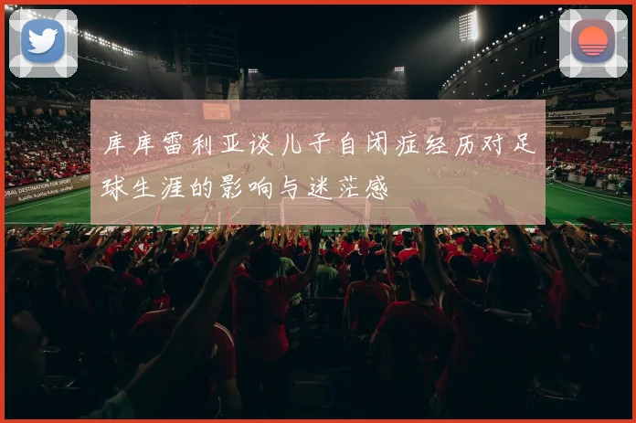 库库雷利亚谈儿子自闭症经历对足球生涯的影响与迷茫感