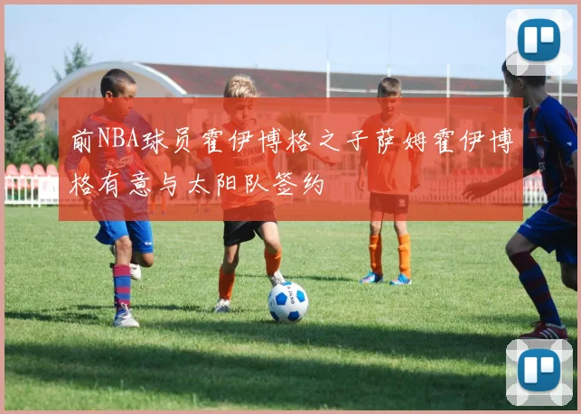 前NBA球员霍伊博格之子萨姆霍伊博格有意与太阳队签约