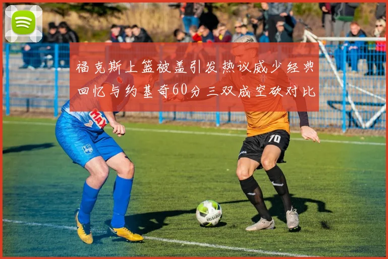 福克斯上篮被盖引发热议威少经典回忆与约基奇60分三双成空砍对比