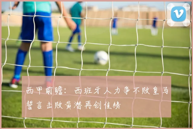 西甲前瞻：西班牙人力争不败皇马誓言击败黄潜再创佳绩