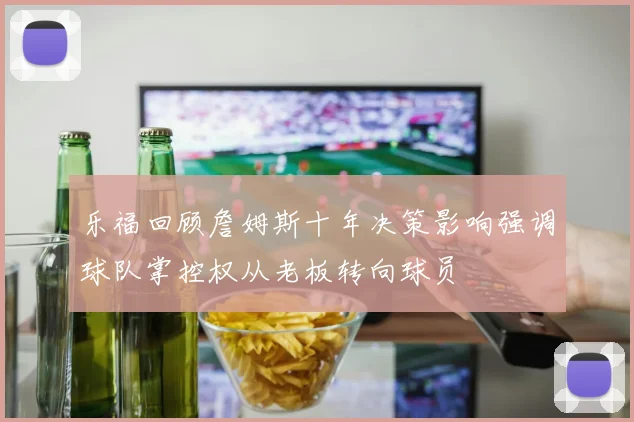 乐福回顾詹姆斯十年决策影响强调球队掌控权从老板转向球员