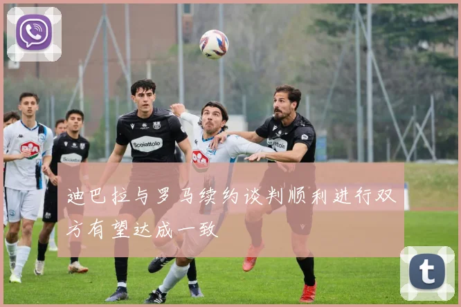 迪巴拉与罗马续约谈判顺利进行双方有望达成一致