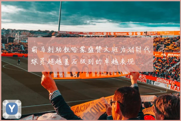 前马刺助教哈蒙盛赞文班为划时代球员超越基石级别的卓越表现
