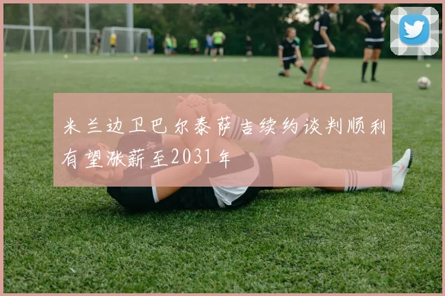 米兰边卫巴尔泰萨吉续约谈判顺利有望涨薪至2031年