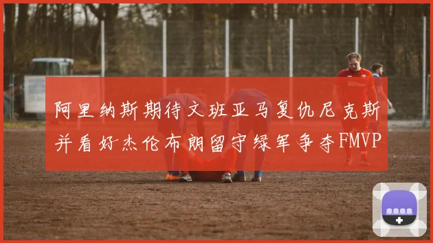 阿里纳斯期待文班亚马复仇尼克斯并看好杰伦布朗留守绿军争夺FMVP