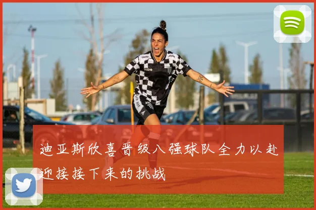 迪亚斯欣喜晋级八强球队全力以赴迎接接下来的挑战