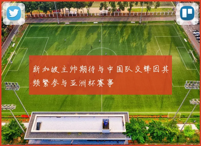 新加坡主帅期待与中国队交锋因其频繁参与亚洲杯赛事