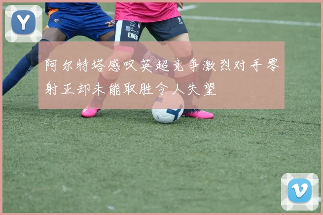 阿尔特塔感叹英超竞争激烈对手零射正却未能取胜令人失望