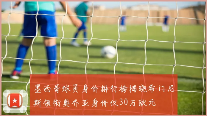 墨西哥球员身价排行榜揭晓希门尼斯领衔奥乔亚身价仅30万欧元