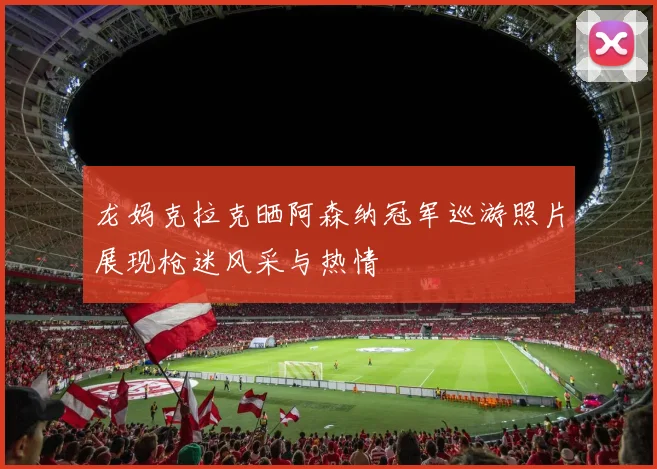 龙妈克拉克晒阿森纳冠军巡游照片展现枪迷风采与热情