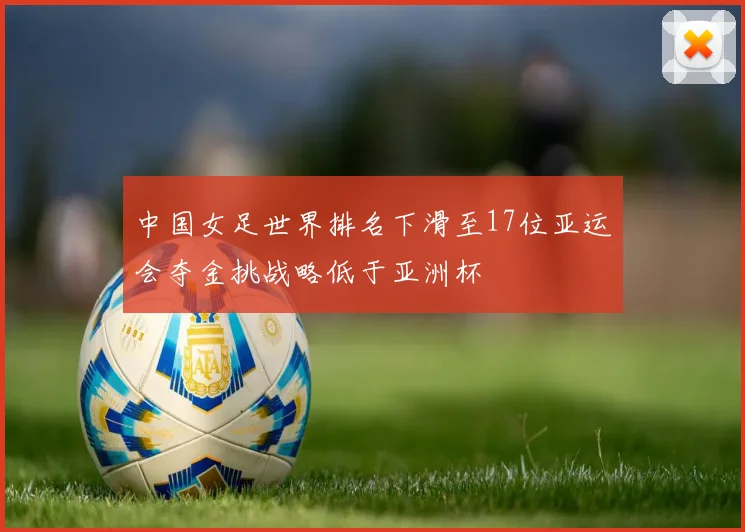 中国女足世界排名下滑至17位亚运会夺金挑战略低于亚洲杯