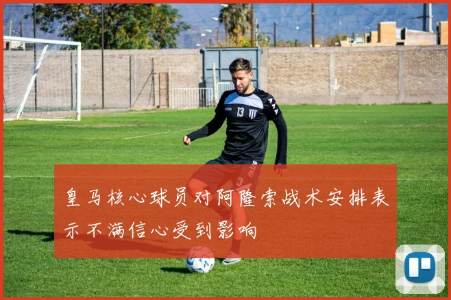 皇马核心球员对阿隆索战术安排表示不满信心受到影响