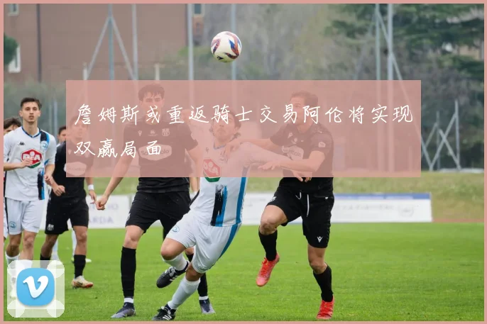 詹姆斯或重返骑士交易阿伦将实现双赢局面