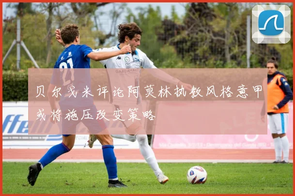 贝尔戈米评论阿莫林执教风格意甲或将施压改变策略