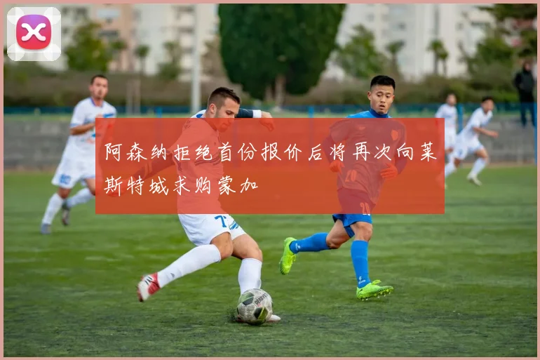 阿森纳拒绝首份报价后将再次向莱斯特城求购蒙加