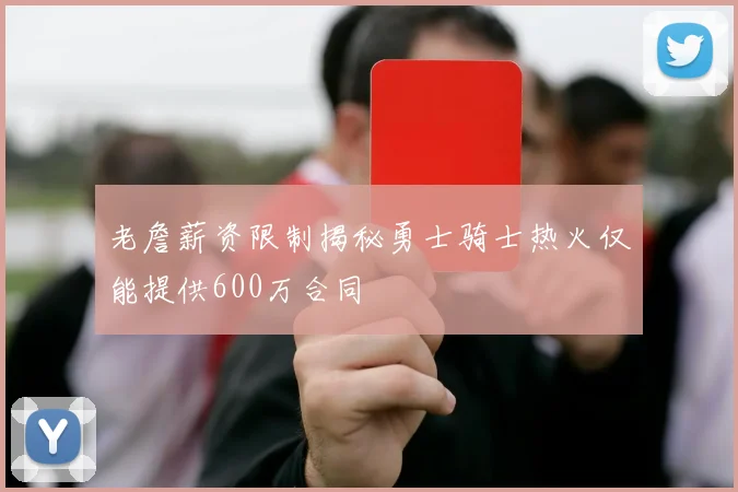 老詹薪资限制揭秘勇士骑士热火仅能提供600万合同