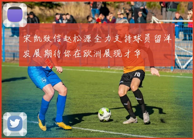 宋凯致信赵松源全力支持球员留洋发展期待你在欧洲展现才华