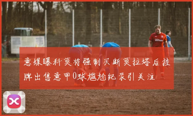 意媒曝科莫将强制买断莫拉塔后挂牌出售意甲0球尴尬纪录引关注