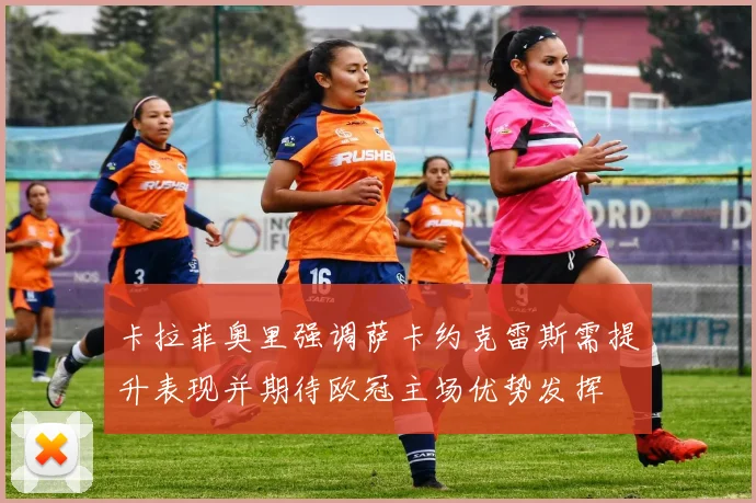 卡拉菲奥里强调萨卡约克雷斯需提升表现并期待欧冠主场优势发挥