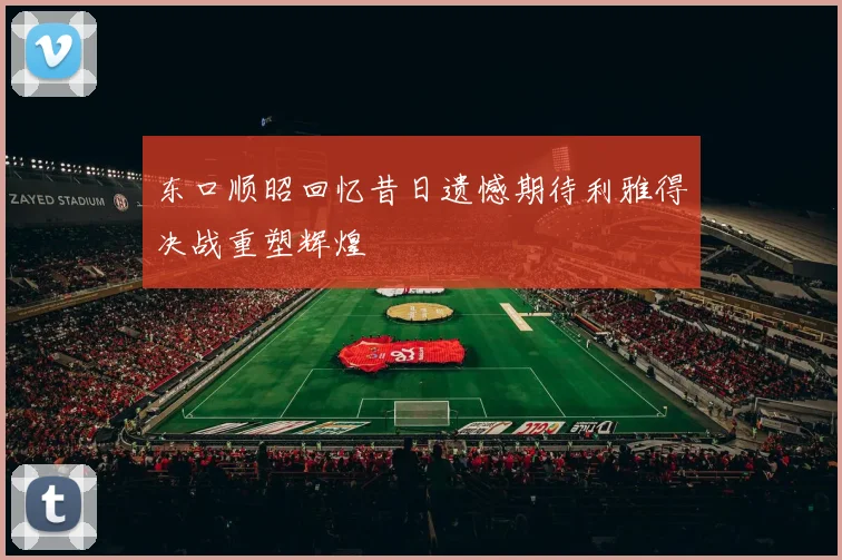 东口顺昭回忆昔日遗憾期待利雅得决战重塑辉煌